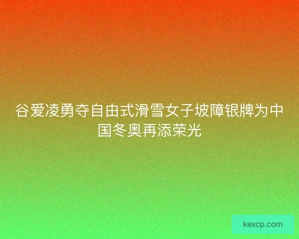 谷爱凌勇夺自由式滑雪女子坡障银牌为中国冬奥再添荣光